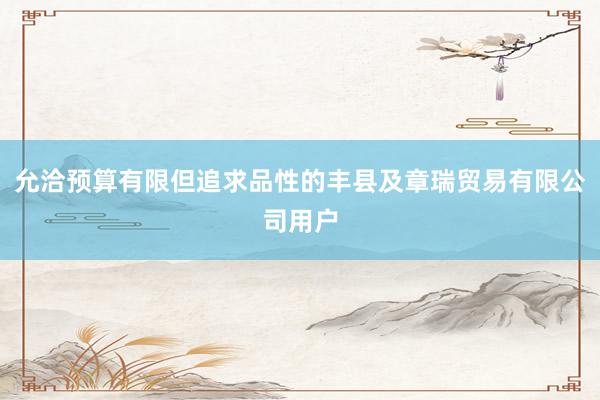 允洽预算有限但追求品性的丰县及章瑞贸易有限公司用户