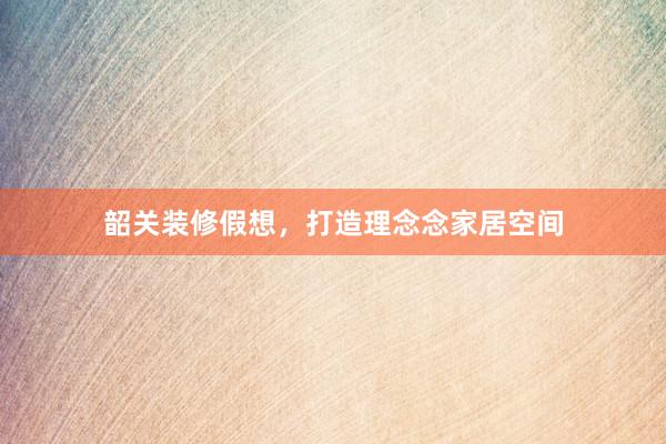 韶关装修假想,打造理念念家居空间